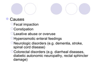 Causes
 Fecal impaction
 Constipation
 Laxative abuse or overuse
 Hyperosmotic enteral feedings
 Neurologic disorders (e.g. dementia, stroke,
  spinal cord disease)
 Colorectal disorders (e.g. diarrheal diseases,
  diabetic autonomic neuropathy, rectal sphincter
  damage)
 