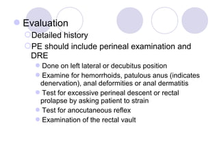 Evaluation
  Detailed history
  PE should include perineal examination and
   DRE
    Done on left lateral or decubitus position
    Examine for hemorrhoids, patulous anus (indicates
     denervation), anal deformities or anal dermatitis
    Test for excessive perineal descent or rectal
     prolapse by asking patient to strain
    Test for anocutaneous reflex
    Examination of the rectal vault
 
