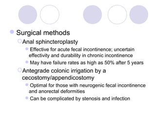 Surgical methods
  Anal sphincteroplasty
    Effective for acute fecal incontinence; uncertain
     effectivity and durability in chronic incontinence
    May have failure rates as high as 50% after 5 years
  Antegrade colonic irrigation by a
   cecostomy/appendicostomy
    Optimal for those with neurogenic fecal incontinence
     and anorectal deformities
    Can be complicated by stenosis and infection
 