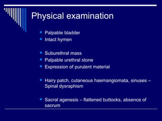 Physical examination
 Palpable bladder
 Intact hymen
 Suburethral mass
 Palpable urethral stone
 Expression of purulent material
 Hairy patch, cutaneous haemangiomata, sinuses –
Spinal dysraphism
 Sacral agenesis – flattened buttocks, absence of
sacrum
 