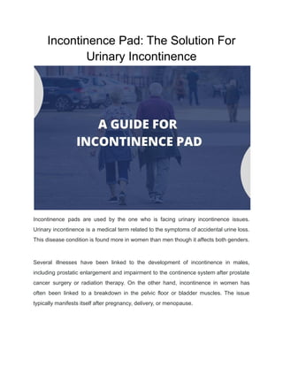 Incontinence Pad: The Solution For
Urinary Incontinence
Incontinence pads are used by the one who is facing urinary incontinence issues.
Urinary incontinence is a medical term related to the symptoms of accidental urine loss.
This disease condition is found more in women than men though it affects both genders.
Several illnesses have been linked to the development of incontinence in males,
including prostatic enlargement and impairment to the continence system after prostate
cancer surgery or radiation therapy. On the other hand, incontinence in women has
often been linked to a breakdown in the pelvic floor or bladder muscles. The issue
typically manifests itself after pregnancy, delivery, or menopause.
 