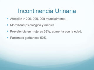 Incontinencia Urinaria
 Afección > 200, 000, 000 mundialmente.

 Morbilidad psicológica y médica.
 Prevalencia en mujeres 38%, aumenta con la edad.
 Pacientes geriátricos 50%.

 