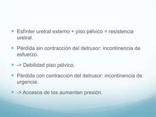  Esfínter uretral externo + piso pélvico = resistencia
uretral.

 Pérdida sin contracción del detrusor: incontinencia de
esfuerzo.

 -> Debilidad piso pélvico.
 Pérdida con contracción del detrusor: incontinencia de
urgencia.

 -> Accesos de tos aumentan presión.

 