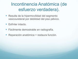 Incontinencia Anatómica (de
esfuerzo verdadera).
 Resulta de la hipermovilidad del segmento
vesicoureteral por debilidad del piso pélvico.

 Esfínter intacto.
 Fácilmente demostrable en radiografía.

 Reparación anatómica = restaura función.

 