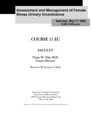 Assessment and Management of Female
Stress Urinary Incontinence
                                                           Saturday, May 17, 2008
                                                               6:00- 8:00 p.m.




               COURSE 11 EC

                           FACULTY

                  Victor W. Nitti, M.D.
                    Course Director

             Harriette M. Scarpero, M.D.




                American Urological Association
                  Education and Research Inc.
               2008 Annual Meeting, Orlando, FL
                       May 17-22, 2008

   Sponsored by: The American Urological Association Education and Research, Inc.
 