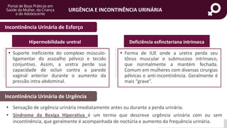 portaldeboaspraticas.iff.fiocruz.br
URGÊNCIA E INCONTINÊNCIA URINÁRIA
Incontinência Urinária de Esforço
Incontinência Urinária de Urgência
• Sensação de urgência urinária imediatamente antes ou durante a perda urinária.
• Síndrome da Bexiga Hiperativa é um termo que descreve urgência urinária com ou sem
incontinência, que geralmente é acompanhada de noctúria e aumento da frequência urinária.
Hipermobilidade uretral Deficiência esfincteriana intrínseca
• Suporte ineficiente do complexo músculo-
ligamentar do assoalho pélvico e tecido
conjuntivo. Assim, a uretra perde sua
capacidade de ocluir contra a parede
vaginal anterior durante o aumento da
pressão intra-abdominal.
• Forma de IUE onde a uretra perda seu
tônus muscular e submucoso intrínseco,
que normalmente a mantém fechada.
Comum em mulheres com diversas cirurgias
pélvicas e anti-incontinência. Geralmente é
mais “grave”.
 