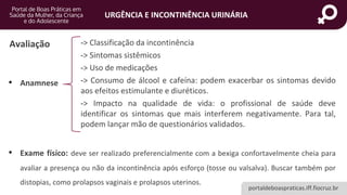 portaldeboaspraticas.iff.fiocruz.br
URGÊNCIA E INCONTINÊNCIA URINÁRIA
Avaliação
• Anamnese
• Exame físico: deve ser realizado preferencialmente com a bexiga confortavelmente cheia para
avaliar a presença ou não da incontinência após esforço (tosse ou valsalva). Buscar também por
distopias, como prolapsos vaginais e prolapsos uterinos.
-> Classificação da incontinência
-> Sintomas sistêmicos
-> Uso de medicações
-> Consumo de álcool e cafeína: podem exacerbar os sintomas devido
aos efeitos estimulante e diuréticos.
-> Impacto na qualidade de vida: o profissional de saúde deve
identificar os sintomas que mais interferem negativamente. Para tal,
podem lançar mão de questionários validados.
 