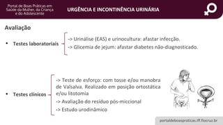 portaldeboaspraticas.iff.fiocruz.br
URGÊNCIA E INCONTINÊNCIA URINÁRIA
• Testes laboratoriais
• Testes clínicos
-> Urinálise (EAS) e urinocultura: afastar infecção.
-> Glicemia de jejum: afastar diabetes não-diagnosticado.
-> Teste de esforço: com tosse e/ou manobra
de Valsalva. Realizado em posição ortostática
e/ou litotomia
-> Avaliação do resíduo pós-miccional
-> Estudo urodinâmico
Avaliação
 