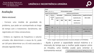 portaldeboaspraticas.iff.fiocruz.br
URGÊNCIA E INCONTINÊNCIA URINÁRIA
Avaliação
Diário miccional:
- Fornece uma medida de gravidade do
problema, que pode ser acompanhada ao longo
do tempo com o tratamento. Geralmente, são
registrados em 3 dias consecutivos;
- Embora os registros da frequência e volume
urinados não determinem a causa da IU, pode
ser útil para determinar se a IU está associada à
elevada ingestão hídrica;
Fonte: Imagem reproduzida do diário miccional utilizado no IFF/FIOCRUZ.
- Ajuda a prever a capacidade vesical máxima e o
intervalo de tempo que a mulher pode esperar entre
as micções, uma medida usada para orientar o
treinamento vesical.
 