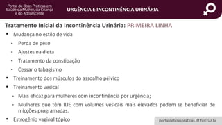 portaldeboaspraticas.iff.fiocruz.br
URGÊNCIA E INCONTINÊNCIA URINÁRIA
• Mudança no estilo de vida
- Perda de peso
- Ajustes na dieta
- Tratamento da constipação
- Cessar o tabagismo
• Treinamento dos músculos do assoalho pélvico
• Treinamento vesical
- Mais eficaz para mulheres com incontinência por urgência;
- Mulheres que têm IUE com volumes vesicais mais elevados podem se beneficiar de
micções programadas.
• Estrogênio vaginal tópico
Tratamento Inicial da Incontinência Urinária: PRIMEIRA LINHA
 