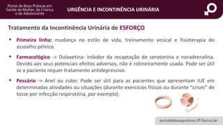 portaldeboaspraticas.iff.fiocruz.br
URGÊNCIA E INCONTINÊNCIA URINÁRIA
Tratamento da Incontinência Urinária de ESFORÇO
• Primeira linha: mudança no estilo de vida, treinamento vesical e fisioterapia do
assoalho pélvico.
• Farmacológico -> Duloxetina: inibidor da recaptação de serotonina e noradrenalina.
Devido aos seus potenciais efeitos adversos, não é rotineiramente usada. Pode ser útil
se a paciente requer tratamento antidepressivo.
• Pessário -> Anel ou cubo: Pode ser útil para as pacientes que apresentam IUE em
determinadas atividades ou situações (durante exercícios físicos ou durante “crises” de
tosse por infecção respiratória, por exemplo).
 