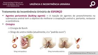 portaldeboaspraticas.iff.fiocruz.br
URGÊNCIA E INCONTINÊNCIA URINÁRIA
Tratamento da Incontinência Urinária de ESFORÇO
• Agentes periuretrais (bulking agents) -> A injeção de agentes de preenchimento na
submucosa uretral tem o objetivo de melhorar a coaptação uretral e, portanto, restaurar
a continência.
• Cirúrgico
-> Cirurgia de Burch
-> Slings de uretra média (atualmente, é o “padrão-ouro”)
Sling transobturatório
Sling retropúbico
 