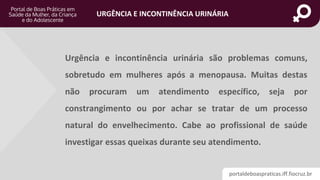 portaldeboaspraticas.iff.fiocruz.br
URGÊNCIA E INCONTINÊNCIA URINÁRIA
Urgência e incontinência urinária são problemas comuns,
sobretudo em mulheres após a menopausa. Muitas destas
não procuram um atendimento específico, seja por
constrangimento ou por achar se tratar de um processo
natural do envelhecimento. Cabe ao profissional de saúde
investigar essas queixas durante seu atendimento.
 