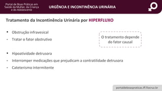 portaldeboaspraticas.iff.fiocruz.br
URGÊNCIA E INCONTINÊNCIA URINÁRIA
Tratamento da Incontinência Urinária por HIPERFLUXO
• Obstrução infravesical
- Tratar o fator obstrutivo
• Hipoatividade detrusora
- Interromper medicações que prejudicam a contratilidade detrusora
- Cateterismo intermitente
O tratamento depende
do fator causal
 