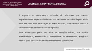 portaldeboaspraticas.iff.fiocruz.br
URGÊNCIA E INCONTINÊNCIA URINÁRIA
A urgência e incontinência urinária são sintomas que afetam
negativamente a qualidade de vida das mulheres. Sua abordagem inicial
deve ser feita com mudanças no estilo de vida, treinamento vesical e
treinamento muscular do assoalho pélvico.
Essa abordagem pode ser feita na Atenção Básica, por equipe
multidisciplinar, reservando a necessidade de tratamento hospitalar
apenas para os casos de falha no tratamento conservado.
 