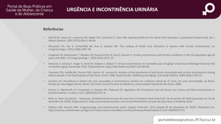 portaldeboaspraticas.iff.fiocruz.br
URGÊNCIA E INCONTINÊNCIA URINÁRIA
• Morrill M, Lukacz ES, Lawrence JM, Nager CW, Contreras R, Luber KM. Seeking healthcare for pelvic floor disorders: a population-based study. Am J
Obstet Gynecol. 2007;197(1):86.e1–86.e6.
• Minassian VA, Yan X, Lichtenfeld MJ, Sun H, Stewart WF. The iceberg of health care utilization in women with urinary incontinence. Int
Urogynecology J. 2012;23(8):1087–93.
• Daugirdas SP, Markossian T, Mueller ER, Durazo-Arvizu R, Cao G, Kramer H. Urinary incontinence and chronic conditions in the US population age 50
years and older. Int Urogynecology J. 2020;31(5):1013–20.
• Swenson C, Solway E, Singer D, Kirch M, Kullgren J, Malani P. Urinary incontinence: An inevitable part of aging? University of Michigan National Poll
on Healthy Aging. November 2018. Disponível em: http://hdl.handle.net/2027.42/146144
• Tamanini JTN, Lebrão ML, Duarte YAO, Santos JLF, Laurenti R. Analysis of the prevalence of and factors associated with urinary incontinence among
elderly people in the Municipality of São Paulo, Brazil: SABE Study (Health, Wellbeing and Aging). Cad Saúde Pública. 2009;25(8):1756–62.
• Carneiro KS. Prevalência e fatores de risco associados à incotninência urinária em mulheres acima de 15 anos, em uma comunidade, no Brasil.
Estudo por abordagem direta. [tese]. São Paulo: Escola Paulista de Medicina, Universidade Federal de São Paulo; 2006.
• Amaro JL, Macharelli CA, Yamamoto H, Kawano PR, Padovani CR, Agostinho AD. Prevalence and risk factors for urinary and fecal incontinence in
brazilian women. Int Braz J Urol. 2009;35(5):592–8.
• Melo A. Valor Econômico - Empresas. Envelhecimento do país dá novo foco à Kimberly-Clark [Internet]. 16 de janeiro de 2020 [acessado em 02 de
dezembro de 2020]; Disponível em: https://cosmeticinnovation.com.br/envelhecimento-do-pais-da-novo-foco-a-kimberly-clark/
• Walters MD, Karram MM. Urogynecology and reconstructive pelvic surgery [Internet]. 2015 [citado 02 de dezembro de 2020]. Disponível em:
http://ezproxy.usherbrooke.ca/login?url=https://www.clinicalkey.com/dura/browse/bookChapter/3-s2.0-C20090527274
Referências
 