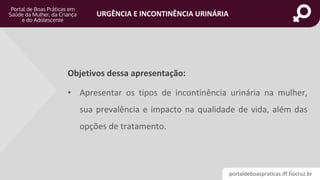 portaldeboaspraticas.iff.fiocruz.br
URGÊNCIA E INCONTINÊNCIA URINÁRIA
Objetivos dessa apresentação:
• Apresentar os tipos de incontinência urinária na mulher,
sua prevalência e impacto na qualidade de vida, além das
opções de tratamento.
 
