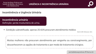 portaldeboaspraticas.iff.fiocruz.br
URGÊNCIA E INCONTINÊNCIA URINÁRIA
Incontinência e Urgência Urinária
Incontinência urinária
Definição: perda Involuntária de urina.
• Condição subnotificada: apenas 25-61% procuram atendimento médico
Morrill, 2007; Minassian, 2012.
Muitas mulheres não procuram atendimento por vergonha ou constrangimento, por
desconhecerem as opções de tratamento e por medo do tratamento cirúrgico.
 
