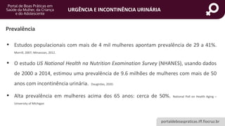 portaldeboaspraticas.iff.fiocruz.br
URGÊNCIA E INCONTINÊNCIA URINÁRIA
Prevalência
• Estudos populacionais com mais de 4 mil mulheres apontam prevalência de 29 a 41%.
Morrill, 2007; Minassian, 2012.
• O estudo US National Health na Nutrition Examination Survey (NHANES), usando dados
de 2000 a 2014, estimou uma prevalência de 9.6 milhões de mulheres com mais de 50
anos com incontinência urinária. Daugirdas, 2020.
• Alta prevalência em mulheres acima dos 65 anos: cerca de 50%. National Poll on Health Aging –
University of Michigan
 