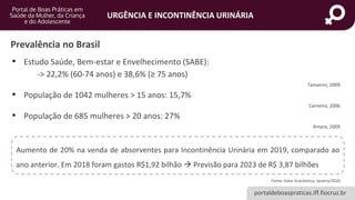 portaldeboaspraticas.iff.fiocruz.br
URGÊNCIA E INCONTINÊNCIA URINÁRIA
Prevalência no Brasil
• Estudo Saúde, Bem-estar e Envelhecimento (SABE):
-> 22,2% (60-74 anos) e 38,6% (≥ 75 anos)
Tamanini, 2009.
• População de 1042 mulheres > 15 anos: 15,7%
Carneiro, 2006.
• População de 685 mulheres > 20 anos: 27%
Amaro, 2009.
Aumento de 20% na venda de absorventes para Incontinência Urinária em 2019, comparado ao
ano anterior. Em 2018 foram gastos R$1,92 bilhão → Previsão para 2023 de R$ 3,87 bilhões
Fonte: Valor Econômico, Janeiro/2020.
 