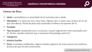 portaldeboaspraticas.iff.fiocruz.br
URGÊNCIA E INCONTINÊNCIA URINÁRIA
• Idade: a prevalência e a severidade de IU aumenta com a idade
• Obesidade: é o fator de risco mais forte. Obesas têm 3 vezes mais chance de IU do
que não-obesas. Perda de peso está associada à melhora nas queixas de IU.
• Paridade
• Tipo de parto: comparado com a cesariana, o parto vaginal tem mais associação com
IU. Porém, estudos mostram que a cesariana não protege contra IU.
• Tabagismo
• História familiar
• Etnia: resultados conflitantes. Alguns estudos sugerem ser mais comum em mulheres
brancas do que em afro americanas.
Fatores de Risco
 