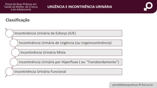 portaldeboaspraticas.iff.fiocruz.br
URGÊNCIA E INCONTINÊNCIA URINÁRIA
Classificação
Incontinência Urinária de Esforço (IUE)
Incontinência Urinária de Urgência (ou Urgeincontinência)
Incontinência Urinária Mista
Incontinência Urinária por Hiperfluxo ( ou “Transbordamento”)
Incontinência Urinária Funcional
 