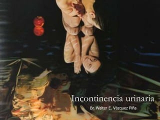 Incontinencia urinaria
Br. Walter E. Vázquez Piña
 