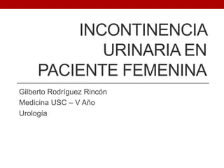INCONTINENCIA
URINARIA EN
PACIENTE FEMENINA
Gilberto Rodríguez Rincón
Medicina USC – V Año
Urología

 