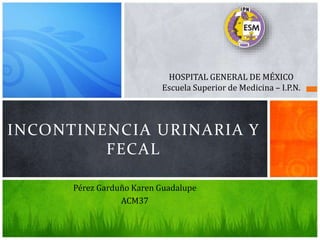 Pérez Garduño Karen Guadalupe
ACM37
INCONTINENCIA URINARIA Y
FECAL
HOSPITAL GENERAL DE MÉXICO
Escuela Superior de Medicina – I.P.N.
 