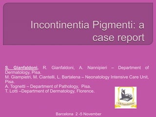 S. Gianfaldoni, R. Gianfaldoni, A. Nannipieri – Department of
Dermatology, Pisa.
M. Giampietri, M. Ciantelli, L. Bartalena – Neonatology Intensive Care Unit,
Pisa.
A. Tognetti – Department of Pathology, Pisa.
T. Lotti –Department of Dermatology, Florence.




                          Barcelona 2 -5 November
 