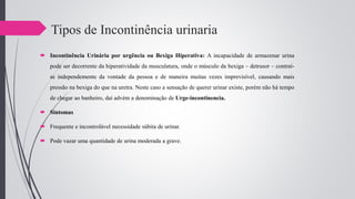 Tipos de Incontinência urinaria
 Incontinência Urinária por urgência ou Bexiga Hiperativa: A incapacidade de armazenar urina
pode ser decorrente da hiperatividade da musculatura, onde o músculo da bexiga – detrusor – contraí-
se independemente da vontade da pessoa e de maneira muitas vezes imprevisível, causando mais
pressão na bexiga do que na uretra. Neste caso a sensação de querer urinar existe, porém não há tempo
de chegar ao banheiro, daí advém a denominação de Urge-incontinencia.
 Sintomas
 Frequente e incontrolável necessidade súbita de urinar.
 Pode vazar uma quantidade de urina moderada a grave.
 