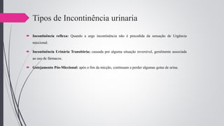 Tipos de Incontinência urinaria
 Incontinência reflexa: Quando a urge incontinência não é precedida da sensação de Urgência
miccional.
 Incontinência Urinária Transitória; causada por alguma situação reversível, geralmente associada
ao uso de fármacos.
 Gotejamento Pós-Miccional: após o fim da micção, continuam a perder algumas gotas de urina.
 