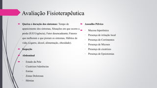  Queixa e duração dos sintomas: Tempo de
aparecimento dos sintomas, Situações em que ocorre a
perda (IUE/Urgência), Fator desencadeante; Fatores
que melhoram e que pioram os sintomas, Hábitos de
vida; (cigarro, álcool, alimentação, obesidade).
 Inspeção
 Abdominal
 · Estado da Pele
· Cicatrizes/Aderências
· Estrias
· Zonas Dolorosas
· Hérnias
 Assoalho Pélvico
 · Mucosa hiperêmica
· Presença de irritação local
· Presença de Corrimentos
· Presença de Micoses
· Presença de cicatrizes
· Presença de Epsiotomias
Avaliação Fisioterapêutica
 