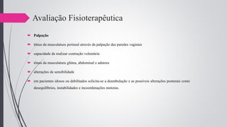 Avaliação Fisioterapêutica
 Palpação
 tônus da musculatura perineal através da palpação das paredes vaginais
 capacidade de realizar contração voluntária
 tônus da musculatura glútea, abdominal e adutora
 alterações de sensibilidade
 em pacientes idosos ou debilitados solicita-se a deambulação e as possíveis alterações posturais como
desequilíbrios, instabilidades e incoordenações motoras.
 
