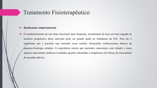 Tratamento Fisioterapêutico
 Reeducação comportamental
 O restabelecimento de um ritmo miccional mais frequente, inicialmente de hora em hora seguido de
aumento progressivo desse intervalo pode ser grande ajuda no tratamento da IUE. Para tal, é
importante que o paciente seja instruído nesse sentido, fornecendo conhecimentos básicos da
anatomo-fisiologia urinária. A experiência mostra que pacientes conscientes com relação a esses
aspectos apresentam melhores resultados quando submetidas a terapêuticas de reforço da musculatura
do assoalho pélvico.
 