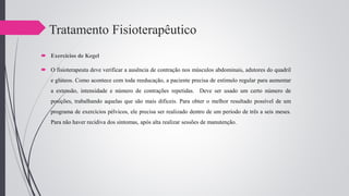 Tratamento Fisioterapêutico
 Exercícios de Kegel
 O fisioterapeuta deve verificar a ausência de contração nos músculos abdominais, adutores do quadril
e glúteos. Como acontece com toda reeducação, a paciente precisa de estímulo regular para aumentar
a extensão, intensidade e número de contrações repetidas. Deve ser usado um certo número de
posições, trabalhando aquelas que são mais difíceis. Para obter o melhor resultado possível de um
programa de exercícios pélvicos, ele precisa ser realizado dentro de um período de três a seis meses.
Para não haver recidiva dos sintomas, após alta realizar sessões de manutenção.
 