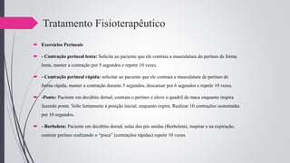 Tratamento Fisioterapêutico
 Exercícios Perineais
 - Contração perineal lenta: Solicita ao paciente que ele contraia a musculatura do períneo de forma
lenta, manter a contração por 5 segundos e repetir 10 vezes.
 - Contração perineal rápida: solicitar ao paciente que ele contraia a musculatura de períneo de
forma rápida, manter a contração durante 5 segundos, descansar por 6 segundos e repetir 10 vezes.
 -Ponte: Paciente em decúbito dorsal, contraia o períneo e eleve o quadril da maca enquanto inspira
fazendo ponte. Volte lentamente à posição inicial, enquanto expira. Realizar 10 contrações sustentadas
por 10 segundos.
 - Borboleta: Paciente em decúbito dorsal, solas dos pés unidas (Borboleta), inspirar e na expiração,
contrair períneo realizando o “pisca” (contrações rápidas) repetir 10 vezes.
 