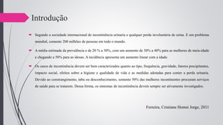 Introdução
 Segundo a sociedade internacional de incontinência urinaria e qualquer perda involuntária de urina. E um problema
mundial, comente 200 milhões de pessoas em todo o mundo.
 A média estimada da prevalência e de 20 % a 30%, com um aumento de 30% a 40% para as mulheres de meia-idade
e chegando a 50% para as idosas. A incidência apresenta um aumento linear com a idade.
 Os casos de incontinência devem ser bem caracterizados quanto ao tipo, frequência, gravidade, fatores precipitantes,
impacto social, efeitos sobre a higiene e qualidade de vida e as medidas adotadas para conter a perda urinaria.
Devido ao constrangimento, tabu ou desconhecimento, somente 50% das mulheres incontinentes procuram serviços
de saúde para se tratarem. Dessa forma, os sintomas de incontinência devem sempre ser ativamente investigados.
Ferreira, Cristiane Homsi Jorge, 2011
 