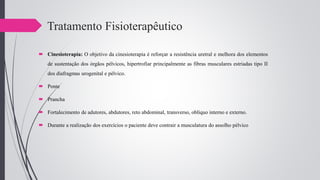 Tratamento Fisioterapêutico
 Cinesioterapia: O objetivo da cinesioterapia é reforçar a resistência uretral e melhora dos elementos
de sustentação dos órgãos pélvicos, hipertrofiar principalmente as fibras musculares estriadas tipo II
dos diafragmas urogenital e pélvico.
 Ponte
 Prancha
 Fortalecimento de adutores, abdutores, reto abdominal, transverso, oblíquo interno e externo.
 Durante a realização dos exercícios o paciente deve contrair a musculatura do assolho pélvico
 