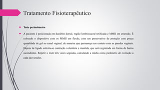 Tratamento Fisioterapêutico
 Teste perineômetro
 A paciente é posicionada em decúbito dorsal, região lombossacral retificada e MMII em extensão. É
colocado o dispositivo com os MMII em flexão, com um preservativo de proteção com pouca
quantidade de gel no canal vaginal, de maneira que permaneça em contato com as paredes vaginais.
Depois de ligado solicita-se contração voluntária e mantida, que será registrada em forma de barras
ascendentes. Repetir o teste três vezes seguidas, calculando a média como parâmetro de evolução a
cada dez sessões.
 