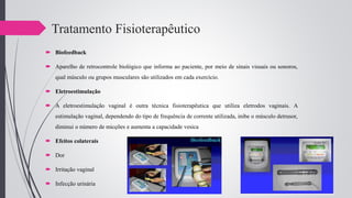Tratamento Fisioterapêutico
 Biofeedback
 Aparelho de retrocontrole biológico que informa ao paciente, por meio de sinais visuais ou sonoros,
qual músculo ou grupos musculares são utilizados em cada exercício.
 Eletroestimulação
 A eletroestimulação vaginal é outra técnica fisioterapêutica que utiliza eletrodos vaginais. A
estimulação vaginal, dependendo do tipo de frequência de corrente utilizada, inibe o músculo detrusor,
diminui o número de micções e aumenta a capacidade vesica
 Efeitos colaterais
 Dor
 Irritação vaginal
 Infecção urinária
 