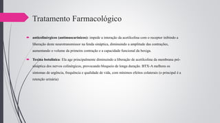 Tratamento Farmacológico
 anticolinérgicos (antimuscarínicos): impede a interação da acetilcolina com o receptor inibindo a
liberação deste neurotransmissor na fenda sináptica, diminuindo a amplitude das contrações,
aumentando o volume da primeira contração e a capacidade funcional da bexiga.
 Toxina botulínica: Ela age principalmente diminuindo a liberação de acetilcolina da membrana pré-
sináptica dos nervos colinérgicos, provocando bloqueio de longa duração. BTX-A melhora os
sintomas de urgência, frequência e qualidade de vida, com mínimos efeitos colaterais (o principal é a
retenção urinária).
 
