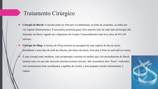 Tratamento Cirúrgico
 Cirurgia de Burch: A incisão pode ser feita por via abdominal, na linha da cesariana, ou então por
via vaginal (internamente). É necessária anestesia geral. Seis amarras (três de cada lado da bexiga) são
suturadas da fáscia vaginal até o ligamento de Cooper. O procedimento todo leva cerca de 45 a 60
minutos.
 Cirurgia de Sling: A técnica do Sling consiste na passagem de uma espécie de fita de nylon,
semelhante a uma alça de sutiã de silicone, por baixo da uretra. Esta alça é fixas no anel pélvico ósseo.
 É uma cirurgia mais moderna, cuja recuperação costuma ser melhor que a do procedimento de Burch
(acima) uma vez que não necessita incisões (cortes) maiores. São necessários dois "furos", realizados
com instrumentos bem semelhantes a agulhas de crochê, e uma pequena incisão internamente à
vagina.
 