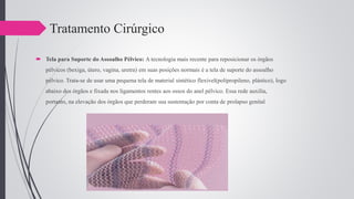 Tratamento Cirúrgico
 Tela para Suporte do Assoalho Pélvico: A tecnologia mais recente para reposicionar os órgãos
pélvicos (bexiga, útero, vagina, uretra) em suas posições normais é a tela de suporte do assoalho
pélvico. Trata-se de usar uma pequena tela de material sintético flexível(polipropileno, plástico), logo
abaixo dos órgãos e fixada nos ligamentos rentes aos ossos do anel pélvico. Essa rede auxilia,
portanto, na elevação dos órgãos que perderam sua sustentação por conta de prolapso genital
 