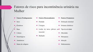 Fatores de risco para incontinência urinária na
Mulher
 Fatores Predisponentes
 Sexo
 Genéticos
 Raça
 Cultura
 Neurológicos
 Anatômicos
 Status de colágeno
 Fatores Desencadeantes
 Paridade
 Cirurgias
 Lesões de nervo pélvico ou
muscular
 Radiação
 Fatores Promotores
 Disfunção intestinal
 Irritantes dietéticos
 Tipo de atividade
 Obesidade
 Menopausa
 Infecção
 Medicamentos
 