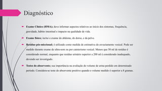Diagnóstico
 Exame Clínico (HMA); deve informar aspectos relativos ao início dos sintomas, frequência,
gravidade, hábito intestinal e impacto na qualidade de vida.
 Exame físico; inclui o exame do abdome, do dorso, e da pelve.
 Resíduo pós-miccional; é utilizado como medida de estimativa do esvaziamento vesical. Pode ser
medido durante exame de ultra-som ou por cateterismo vesical. Menos que 50 ml de resíduo é
considerado normal, enquanto que resíduo urinário superior a 200 ml é considerado inadequado,
devendo ser investigado.
 Testes do absorvente; sua importância na avaliação do volume de urina perdido em determinado
período. Considera-se teste do absorvente positivo quando o volume medido é superior a 8 gramas.
 