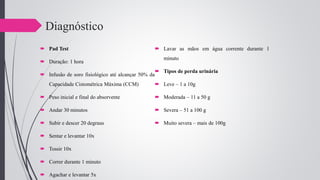 Diagnóstico
 Pad Test
 Duração: 1 hora
 Infusão de soro fisiológico até alcançar 50% da
Capacidade Cistométrica Máxima (CCM)
 Peso inicial e final do absorvente
 Andar 30 minutos
 Subir e descer 20 degraus
 Sentar e levantar 10x
 Tossir 10x
 Correr durante 1 minuto
 Agachar e levantar 5x
 Lavar as mãos em água corrente durante 1
minuto
 Tipos de perda urinária
 Leve – 1 a 10g
 Moderada – 11 a 50 g
 Severa – 51 a 100 g
 Muito severa – mais de 100g
 
