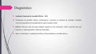 Diagnóstico
 Avaliação Funcional do Assoalho Pélvico – AFA
 Visualização da genitália externa, verificando-se a presença ou ausência de contração voluntária
visível da musculatura do assoalho pélvico após comando verbal;
 Palpação feita por meio do toque bidigital seguida de uma solicitação verbal à paciente para que
contraísse a vagina apertando o dedo do examinador;
 Após a visualização e a palpação classifica-se funcionalmente o assoalho pélvico.
 
