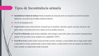 Tipos de Incontinência urinaria
 Incontinência Urinária de Esforço: Perda involuntária de urina pela uretra em situações de aumento da pressão
abdominal e na ausência de atividade contrátil do detrusor.
 14-52% da População de IU
 Grau I ou leve: perda urinária discreta; ocasional, que se manifesta, sobretudo, quando a paciente está de pé e faz
muito esforço; incontinência por tosse, espirros severos, grandes exercícios.
 Grau II ou Moderada: perda urinária moderada, onde a bexiga e uretra estão caídas; ela se produz sistematicamente
quando se faz um esforço de pé; qualquer tosse, gargalhada e AVD´s.
 Grau III ou Grave: perda urinária severa por lesão na uretra. A bexiga e a uretra podem estar no lugar, porém, perde
a capacidade de contrair, permanecendo a uretra sempre aberta e a perda urinária ocorre em situações de esforço leve
como caminhar ou simplesmente mudar de posição.
 