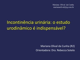 Mariana Olival da Cunha
                           marianaolival@ig.com.br




Incontinência urinária: o estudo
urodinâmico é indispensável?


                  Mariana Olival da Cunha (R2)
              Orientadora: Dra. Rebecca Sotelo
 